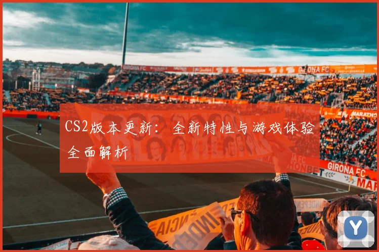 CS2版本更新:全新特性与游戏体验全面解析