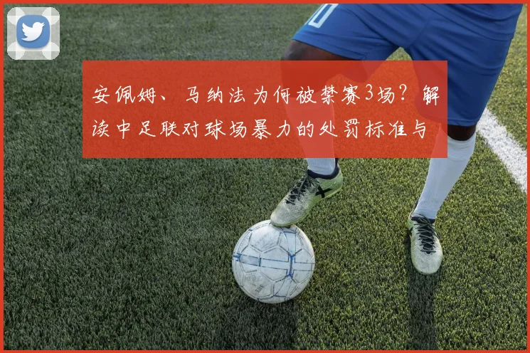 安佩姆、马纳法为何被禁赛3场？解读中足联对球场暴力的处罚标准与影响