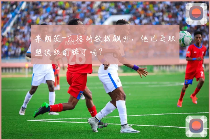 弗朗茨-瓦格纳数据飙升,他已是联盟顶级前锋了吗?