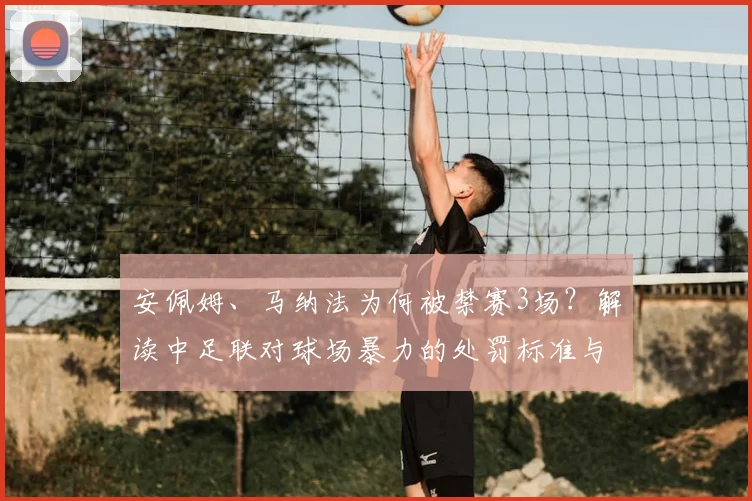 安佩姆、马纳法为何被禁赛3场？解读中足联对球场暴力的处罚标准与影响