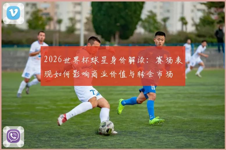 2026世界杯球星身价解读：赛场表现如何影响商业价值与转会市场