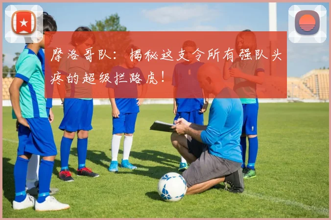 摩洛哥队：揭秘这支令所有强队头疼的超级拦路虎！
