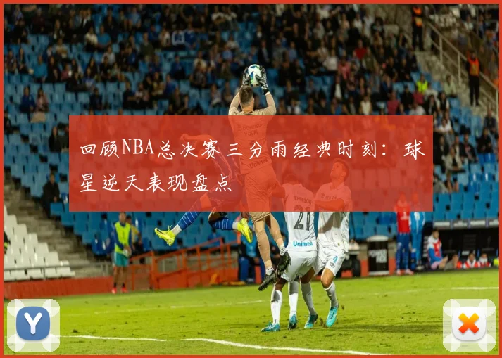 回顾NBA总决赛三分雨经典时刻：球星逆天表现盘点